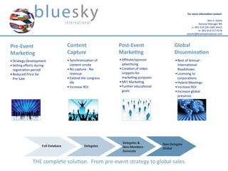 For more information contact:

                                                                                                                         Ben A. Starks
                                                                                                                 General Manager BSI
                                                                                                           o. 001.414.226.1685 direct
                                                                                                                 m. 001.414.517.9176
                                                                                                      astarks@blueskybroadcast.com



Pre-Event                              Content                 Post-Event                     Global
Marketing                              Capture                 Marketing                      Dissemination
•	Strategy Development                 •	Synchronization of    •	Affiliate/sponsor 	          •	Best of Annual - 	
•	Selling efforts during 	               content onsite          advertising                    International 	
  registration period                  •	No capture - No 	     •	Creation of video              Roadshows
•	Reduced Price for 	                    revenue                 snippets for 	               •	Licensing to 	
  Pre-Sale                             •	Extend the congress     marketing purposes             corporations
                                         life                  •	MCI Marketing                •	Hybrid Meetings
                                       •	Increase ROI          •	Further educational          •	Increase ROI
                                                                 goals                        •	Increase global 	
                                                                                                presence




                                                                 Delegates &           Non-Delegate
                       Full Database             Delegates       Non-Members           Global
                                                                 Domestic


                THE complete solution.  From pre-event strategy to global sales.
 