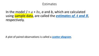 Estimates
In the model ŷ = a + bx, a and b, which are calculated
using sample data, are called the estimates of A and B,
respectively.
A plot of paired observations is called a scatter diagram.
 