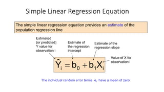 i
1
0
i X
b
b
Ŷ +
=
The simple linear regression equation provides an estimate of the
population regression line
Simple Linear Regression Equation
Estimate of
the regression
intercept
Estimate of the
regression slope
Estimated
(or predicted)
Y value for
observation i
Value of X for
observation i
The individual random error terms ei have a mean of zero
 