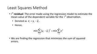 Least Squares Method
• th
i residual: The error made using the regression model to estimate the
mean value of the dependent variable for the th
i observation.
• Denoted as ˆ .
i i i
e y y
= -
• Hence,
( )
2 2
1 1
ˆ
min min
n n
i i i
i i
y y e
= =
- =
å å
• We are finding the regression that minimizes the sum of squared
errors.
 