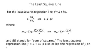 The Least Squares Line
For the least squares regression line ŷ = a + bx,
SS
and
SS
xy
xx
b a y bx
= = -
where
and SS stands for “sum of squares.” The least squares
regression line ŷ = a + bx is also called the regression of y on
x.
( )( ) ( )
2
2
SS and SS
xy xx
x y x
xy x
n n
= - = -
å å å
å å
 