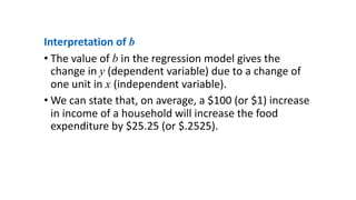 Interpretation of b
• The value of b in the regression model gives the
change in y (dependent variable) due to a change of
one unit in x (independent variable).
• We can state that, on average, a $100 (or $1) increase
in income of a household will increase the food
expenditure by $25.25 (or $.2525).
 
