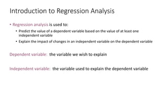 Introduction to Regression Analysis
• Regression analysis is used to:
• Predict the value of a dependent variable based on the value of at least one
independent variable
• Explain the impact of changes in an independent variable on the dependent variable
Dependent variable: the variable we wish to explain
Independent variable: the variable used to explain the dependent variable
 