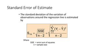 Standard Error of Estimate
• The standard deviation of the variation of
observations around the regression line is estimated
by
2
n
)
Ŷ
Y
(
2
n
SSE
S
n
1
i
2
i
i
YX
-
-
=
-
=
å
=
Where
SSE = error sum of squares
n = sample size
 