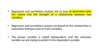• Regression and correlation analysis tell us how to determine both
the nature and the strength of a relationship between two
variables.
• Regression and correlation analysis are based on the relationship or
association between two or more variables.
• The known variable is called independent, and the unknown
variable we are trying to predict is the dependent variable.
 