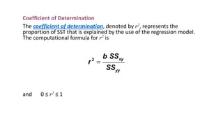 Coefficient of Determination
The coefficient of determination, denoted by r2, represents the
proportion of SST that is explained by the use of the regression model.
The computational formula for r2 is
and 0 ≤ r2 ≤ 1
2 xy
yy
b SS
r
SS
=
 