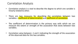 Correlation Analysis
• Correlation analysis is a tool to describe the degree to which one variable is
linearly related to other.
• There are two measures for describing the correlation between two
variables—coefficient of determination and coefficient of correlation.
• The coefficient of determination is the primary way with which we can
measure the extent or strength of the association that exists between two
variables.
• Correlation value between -1 and 1 indicating the strength of the association
of the observed data for the two variables.
 
