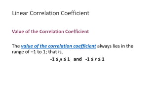 Linear Correlation Coefficient
Value of the Correlation Coefficient
The value of the correlation coefficient always lies in the
range of –1 to 1; that is,
-1 ≤ ρ ≤ 1 and -1 ≤ r ≤ 1
 