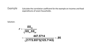 Example Calculate the correlation coefficient for the example on incomes and food
expenditures of seven households.
447.5714
.95
(1772.8571)(125.7143)
xy
xx yy
SS
r
SS SS
=
= =
Solution:
 