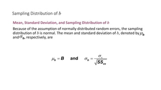 Sampling Distribution of b
Mean, Standard Deviation, and Sampling Distribution of b
Because of the assumption of normally distributed random errors, the sampling
distribution of b is normal. The mean and standard deviation of b, denoted by
and , respectively, are
and
b b
xx
B
SS
s
µ s Î
= =
b
µ
b
s
 