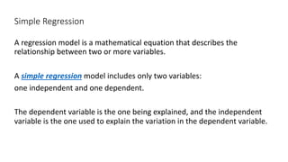 Simple Regression
A regression model is a mathematical equation that describes the
relationship between two or more variables.
A simple regression model includes only two variables:
one independent and one dependent.
The dependent variable is the one being explained, and the independent
variable is the one used to explain the variation in the dependent variable.
 