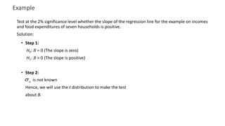 Example
Test at the 2% significance level whether the slope of the regression line for the example on incomes
and food expenditures of seven households is positive.
Solution:
• Step 1:
H0: B = 0 (The slope is zero)
H1: B > 0 (The slope is positive)
• Step 2:
is not known
Hence, we will use the t distribution to make the test
about B.
Î
s
 