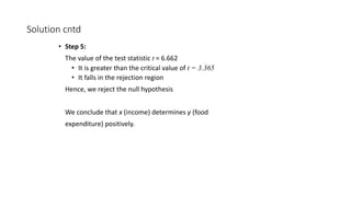 Solution cntd
• Step 5:
The value of the test statistic t = 6.662
• It is greater than the critical value of t = 3.365
• It falls in the rejection region
Hence, we reject the null hypothesis
We conclude that x (income) determines y (food
expenditure) positively.
 