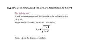 Hypothesis Testing About the Linear Correlation Coefficient
Test Statistic for r
If both variables are normally distributed and the null hypothesis is
H0: ρ = 0,
then the value of the test statistic t is calculated as
Here n – 2 are the degrees of freedom.
2
2
1
n
t r
r
-
=
-
 