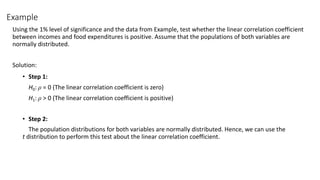 Example
Using the 1% level of significance and the data from Example, test whether the linear correlation coefficient
between incomes and food expenditures is positive. Assume that the populations of both variables are
normally distributed.
Solution:
• Step 1:
H0: ρ = 0 (The linear correlation coefficient is zero)
H1: ρ > 0 (The linear correlation coefficient is positive)
• Step 2:
The population distributions for both variables are normally distributed. Hence, we can use the
t distribution to perform this test about the linear correlation coefficient.
 
