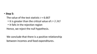 • Step 5:
The value of the test statistic t = 6.667
• It is greater than the critical value of t=3.365
• It falls in the rejection region
Hence, we reject the null hypothesis.
We conclude that there is a positive relationship
between incomes and food expenditures.
 