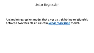 Linear Regression
A (simple) regression model that gives a straight-line relationship
between two variables is called a linear regression model.
 