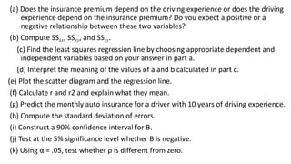 (a) Does the insurance premium depend on the driving experience or does the driving
experience depend on the insurance premium? Do you expect a positive or a
negative relationship between these two variables?
(b) Compute SSxx, SSyy, and SSxy.
(c) Find the least squares regression line by choosing appropriate dependent and
independent variables based on your answer in part a.
(d) Interpret the meaning of the values of a and b calculated in part c.
(e) Plot the scatter diagram and the regression line.
(f) Calculate r and r2 and explain what they mean.
(g) Predict the monthly auto insurance for a driver with 10 years of driving experience.
(h) Compute the standard deviation of errors.
(i) Construct a 90% confidence interval for B.
(j) Test at the 5% significance level whether B is negative.
(k) Using α = .05, test whether ρ is different from zero.
 