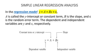 SIMPLE LINEAR REGRESSION ANALYSIS
In the regression model y = A + Bx + ε,
A is called the y-intercept or constant term, B is the slope, and ε
is the random error term. The dependent and independent
variables are y and x, respectively.
 