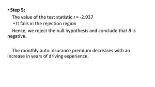 • Step 5:
The value of the test statistic t = -2.937
• It falls in the rejection region
Hence, we reject the null hypothesis and conclude that B is
negative.
The monthly auto insurance premium decreases with an
increase in years of driving experience.
 