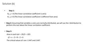 Solution (k)
• Step 1:
H0: ρ = 0 (The linear correlation coefficient is zero)
H1: ρ ≠ 0 (The linear correlation coefficient is different from zero)
• Step 2: Assuming that variables x and y are normally distributed, we will use the t distribution to
perform this test about the linear correlation coefficient.
• Step 3:
Area in each tail = .05/2 = .025
df = n – 2 = 8 – 2 = 6
The critical values of t are -2.447 and 2.447
 