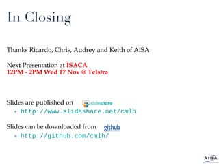 In Closing Thanks Ricardo, Chris, Audrey and Keith of AISA Next Presentation at  ISACA 12PM - 2PM Wed 17 Nov @ Telstra Slides are published on  http://www.slideshare.net/cmlh Slides can be downloaded from http://github.com/cmlh/ 