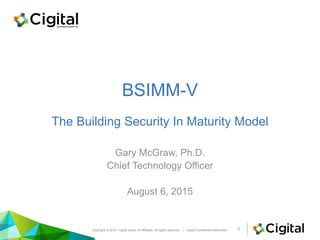 BSIMM-V
The Building Security In Maturity Model
Gary McGraw, Ph.D.
Chief Technology Officer
August 6, 2015
Copyright © 2015, Cigital and/or its affiliates. All rights reserved. | Cigital Confidential Restricted 1
 