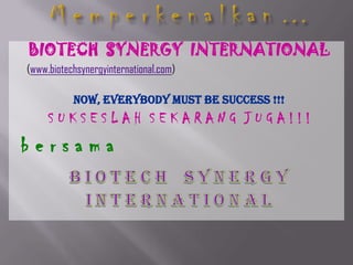 M e m p e r k e n a l k a n … BIOTECH  SYNERGY  INTERNATIONAL     (www.biotechsynergyinternational.com) Now, Everybody Must Be Success !!! S U K S E S L A H  S E K A R A N G  J U G A ! ! !  b e r s a m a B I o T e c h    S y n e r g y      I N t e r n a t I o n a l 