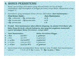 4. BONUS PERSISTENSI 	Bonus Spesialbagi Distributor yang meraih bonus (#1~#3) dibulansebelumnya, diperhitungkandiminggupertamasetiapbulan, dbayarkansetiaptanggal 10.Distributor yang mendapatbonus (#1~#3), dikenakanAuto-maintenance  :Total Bonus/ bulan :Auto-Maintenance>Rp.  1.000.000  ~ Rp. 10.000.000,-		20 %	     	>Rp. 10.000.000  ~ Rp.30.000.000,-		10 %>Rp. 30.000.000   			0 %Produk  Auto-maintenance akandikirimlangsungkealamat Distributor ybs,  bebasbiayakirimkeseluruh Indonesia, dan yang bersangkutanmemenuhisyaratmendapat Bonus Persistensi , sesuaitabel :Auto-Maintenance		Bonus Persistensihingga …	