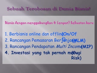 SebuahTerobosandiDuniaBisnis!Bisnisdenganmenggabungkan 4 (empat) kekuatanbaru1. Berbisnis online dan offline2. RancanganPemasaranBerjenjang3. RancanganPendapatanMulti Income4. Investasi yang takpernahmerugi(On/Off)(MLM)(MIP)(0-Risk)
