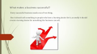 What makes a business successful?
Every successful business needs one of two thing.
One it should sell something to people who have a burning desire for it, secondly it should
create a turning desire for something the business can sell.
 