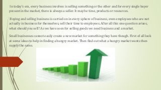 In today’s era, every business involves is selling something or the other and for every single buyer
present in the market, there is always a seller. It may be time, products or resources.
Buying and selling business is carried on in every sphere of business, even employees who are not
actually in business for themselves, sell their time to employees. After all this one question arises,
what should you sell? As we have seen for selling goods we need business and a market.
Small businesses cannot easily create a new market for something they have though. First of all look
at some ideas to help in finding a hungry market. Then find out what a hungry market wants then
supply the same.
 