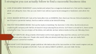 5 strategies you can actually follow to find a successful business idea
1. LOOK AT MAGAZINE READERSHIP: every market and subject has a magazine dedicated to it, find out the magazines
which are selling the most. Else you can check it out online or go to local newsagent or bookstore and collect the
same.
2. CHECK AMAZON BESTSELLER: look at the bestsellers lists on AMAZON, then check out the non-fiction bestsellers to
see if there is a potential market, then be creative and do some lateral thinking.
3. FIND THE TOP DUMMIES BOOKS: find out the books in bookshop ‘for dummies’ in the titles. Dummies book are
created by the company with hell lot of research into producing those articles. So if there is a book for it, there can be
a market for it too. You can simply surf dummies.com website and see what procedures they are following there.
4. CHECK OUT EBAY PULSE: eBay provides information on the most popular eBay searches and you can find out the
information on pulse.ebay.com. People who search eBay are already looking to buy, so you can easily fetch
information on current hot markets.
5. FIND WHAT’S HOT ON GOOGLE: google publishes information about the top searches on their search engines and you
can find the same on google.com/trends. if you can solve problem’s problem , you can make money .
 