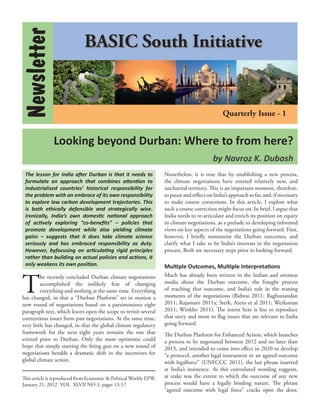 Newsletter                   BASIC South Initiative


                                                                                               Quarterly Issue - 1


               Looking beyond Durban: Where to from here?
                                                                                          by Navroz K. Dubash
 The lesson for India after Durban is that it needs to             Nonetheless, it is true that by establishing a new process,
 formulate an approach that combines attention to                  the climate negotiations have entered relatively new, and
 industrialised countries’ historical responsibility for           uncharted territory. This is an important moment, therefore,
 the problem with an embrace of its own responsibility             to pause and reﬂect on India’s approach so far, and, if necessary
 to explore low carbon development trajectories. This              to make course corrections. In this article, I explore what
 is both ethically defensible and strategically wise.              such a course correction might focus on. In brief, I argue that
 Ironically, India’s own domestic national approach                India needs to re-articulate and enrich its position on equity
 of actively exploring “co-beneﬁts” – policies that                in climate negotiations, as a prelude to developing informed
 promote development while also yielding climate                   views on key aspects of the negotiations going forward. First,
 gains – suggests that it does take climate science                however, I brieﬂy summarise the Durban outcomes, and
 seriously and has embraced responsibility as duty.                clarify what I take to be India’s interests in the negotiation
 However, byfocusing on articulating rigid principles              process. Both are necessary steps prior to looking forward.
 rather than building on actual policies and actions, it
 only weakens its own position.                                    Multiple Outcomes, Multiple Interpretations


T
         he recently concluded Durban climate negotiations         Much has already been written in the Indian and overseas
         accomplished the unlikely feat of changing                media about the Durban outcome, the fraught process
         everything and nothing at the same time. Everything       of reaching that outcome, and India’s role in the waning
has changed, in that a “Durban Platform” set in motion a           moments of the negotiations (Bidwai 2011; Raghunandan
new round of negotiations based on a parsimonious eight            2011; Rajamani 2011a; Sterk, Arens et al 2011; Werksman
paragraph text, which leaves open the scope to revisit several     2011; Winkler 2011). The intent here is less to reproduce
contentious issues from past negotiations. At the same time,       that story and more to ﬂag issues that are relevant to India
very little has changed, in that the global climate regulatory     going forward.
framework for the next eight years remains the one that            The Durban Platform for Enhanced Action, which launches
existed prior to Durban. Only the most optimistic could            a process to be negotiated between 2012 and no later than
hope that simply starting the ﬁring gun on a new round of          2015, and intended to come into effect in 2020 to develop
negotiations heralds a dramatic shift in the incentives for        “a protocol, another legal instrument or an agreed outcome
global climate action.                                             with legalforce” (UNFCCC 2011), the last phrase inserted
                                                                   at India’s insistence. As this convoluted wording suggests,
This article is reproduced from Economic & Political Weekly EPW,   at stake was the extent to which the outcome of any new
January 21, 2012  VOL  XLVII NO 3, pages 13-17                     process would have a legally binding nature. The phrase
                                                                   “agreed outcome with legal force” cracks open the door,
 