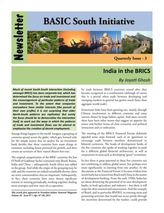 Newsletter                     BASIC South Initiative


                                                                                                  Quarterly Issue - 3


                                                                                        India in the BRICS
                                                                                                      By Jayati Ghosh
 Much of recent South-South interaction (including                  So trade between BRICS countries soared after they
 amongst BRICS) has been corporate-led, which has                   became recognized as a combination (although of course
 determined the focus on trade and investment and                   this is a period when trade between developing and
 the encouragement of particular patterns of trade                  emerging markets in general has grown much faster than
 and investment. To the extent that companies                       aggregate world trade).
 everywhere have similar interests (the pursuit of
 their own profits) it is not surprising that older                 Investment links have been growing too, mainly through
 North-South patterns are replicated. But surely                    Chinese involvement in different countries and some
 the focus should be to democratise the interaction                 interest shown by large Indian capital. And more recently
 itself, to work out the ways in which the patterns                 there have been other moves that suggest an appetite for
 of trade and investment flows can be altered to                    newer and further forms of close economic and political
 emphasise the creation of decent employment.                       interaction and co-ordination.

Strange things happen in the world. Imagine a grouping of           The meeting of the BRICS Financial Forum definitely
countries spread across the globe, which gets formed only           signaled some steps forward, such as an agreement to
for the simple reason that an analyst for an investment             encourage trade between members denominated in
bank decides that these countries have some things in               bilateral currencies. The heads of development banks of
common, including future potential for growth, and then             the five countries also spoke of working together to push
creates an acronym of their names! Bizarre but true.                for a different global financial architecture, as well as
                                                                    cooperation in areas such as developing “green” economies.
The original categorization of the BRIC countries (by Jim
O’Neill of Goldman Sachs) contained only Brazil, Russia,            In fact there is great potential in these five countries not
India and China – subsequently South Africa was added               just combining to address global issues, but perhaps even
to the group. And while the origin of the grouping may be           more significantly, in learning from one another. In the
odd, and the countries are indeed remarkably diverse, there         discussions at the Financial Forum it became evident how
are some commonalities that are important. Subsequently,            much India has to learn from Brazil and China in the matter
in fact, these countries have since shown significant               of development banking. From the early 1990s, India has
interest in meeting periodically, working together, finding         set about destroying the potential of its own development
some synergies and new ways of co-operation.                        banks, in both agriculture and industry – but there is still
                                                                    scope for their renewal and rejuvenation. And the example
This article first appeared in Frontline-Indian National Magazine   of Brazil, and in particular BNDES, in entering areas and
Volume 29 - Issue 07 :: Apr. 07-20, 2011                            promoting activities that would not occur purely through
                                                                    the incentives determined by the market, could provide
 