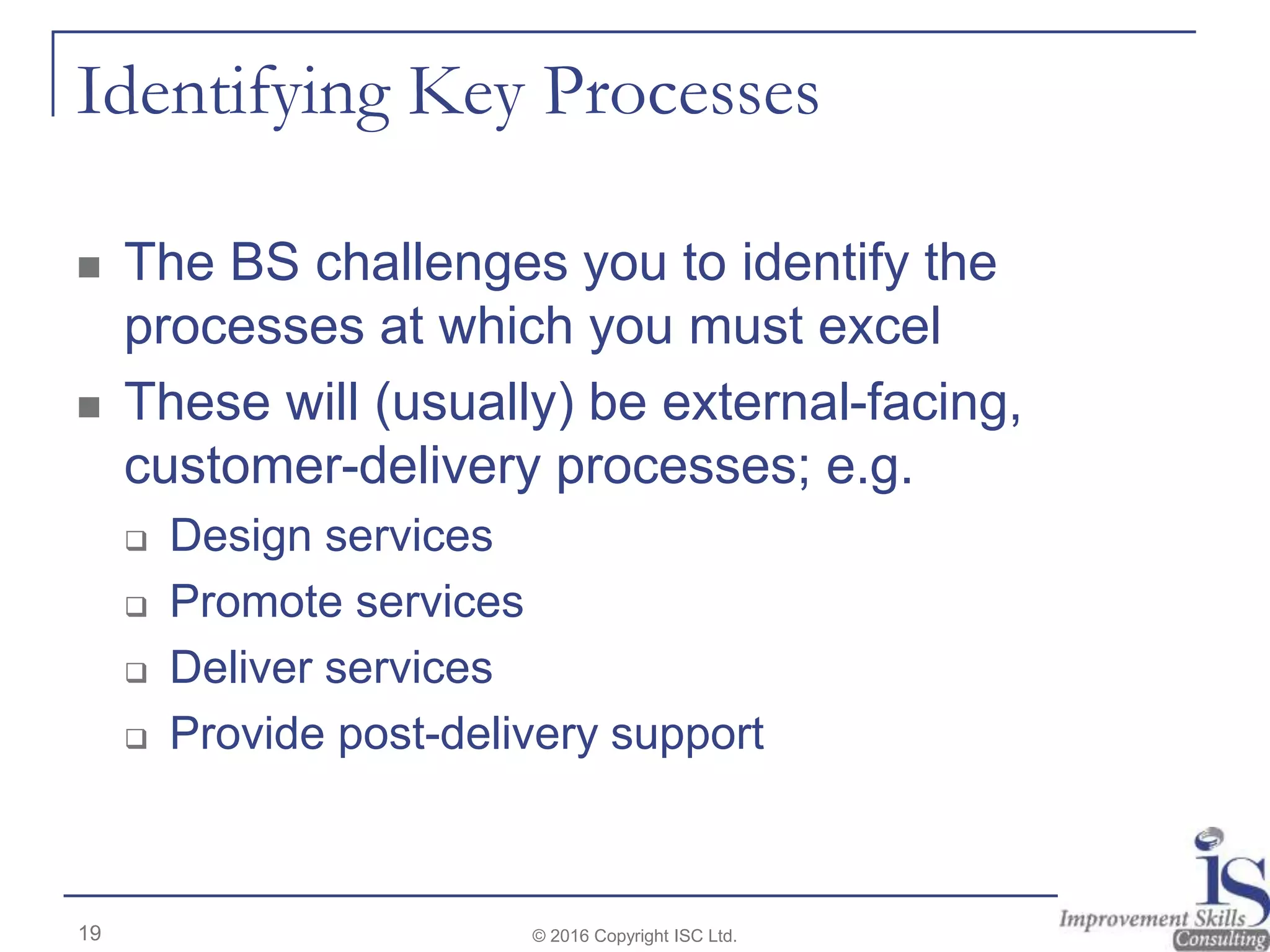 Identifying Key Processes
 The BS challenges you to identify the
processes at which you must excel
 These will (usually) be external-facing,
customer-delivery processes; e.g.
 Design services
 Promote services
 Deliver services
 Provide post-delivery support
© 2016 Copyright ISC Ltd.19
 