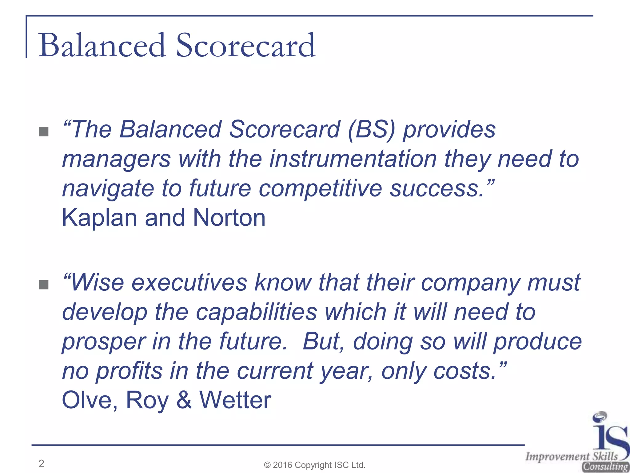 Balanced Scorecard
 “The Balanced Scorecard (BS) provides
managers with the instrumentation they need to
navigate to future competitive success.”
Kaplan and Norton
 “Wise executives know that their company must
develop the capabilities which it will need to
prosper in the future. But, doing so will produce
no profits in the current year, only costs.”
Olve, Roy & Wetter
© 2016 Copyright ISC Ltd.2
 