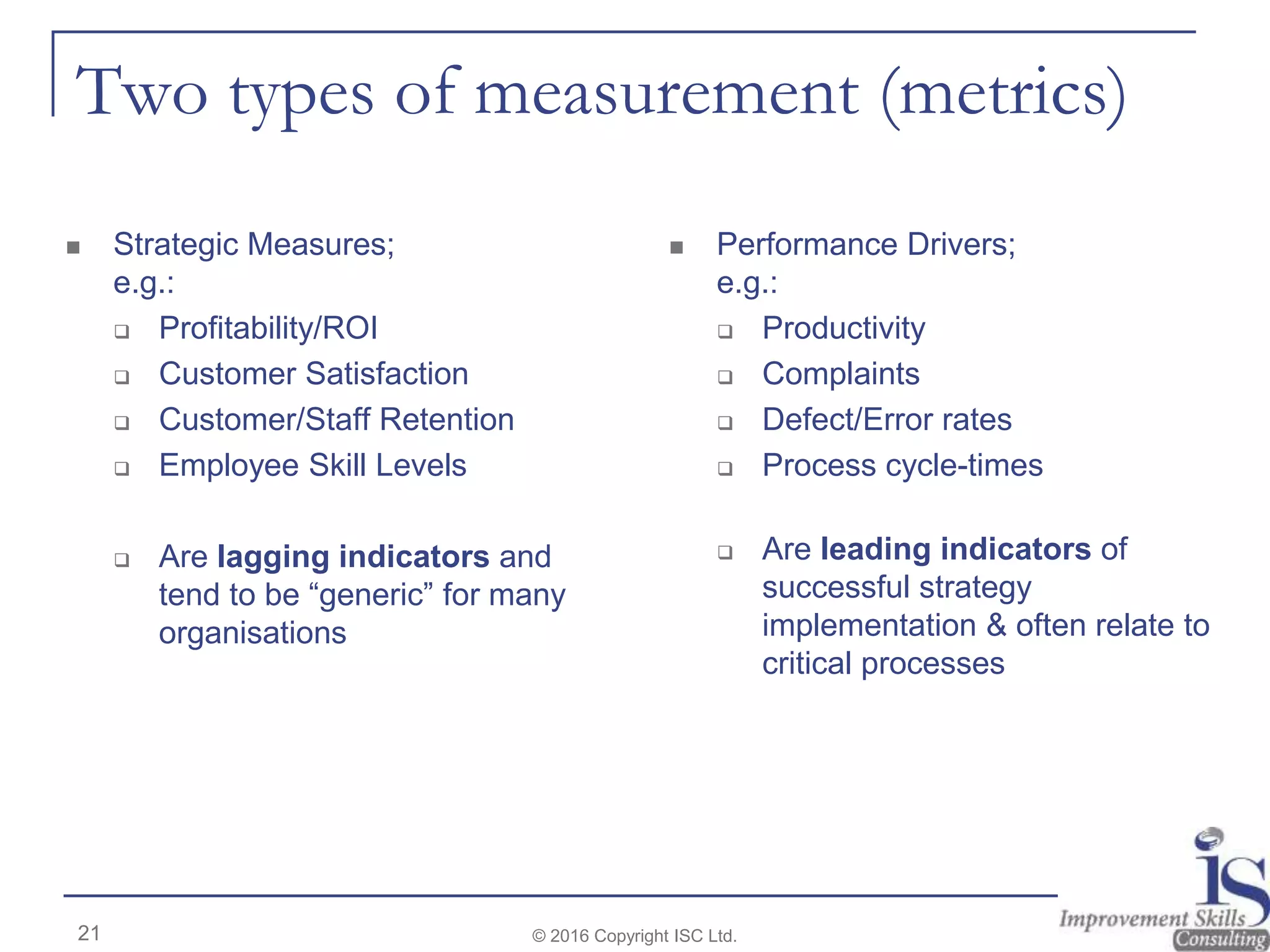 Two types of measurement (metrics)
© 2016 Copyright ISC Ltd.21
 Strategic Measures;
e.g.:
 Profitability/ROI
 Customer Satisfaction
 Customer/Staff Retention
 Employee Skill Levels
 Are lagging indicators and
tend to be “generic” for many
organisations
 Performance Drivers;
e.g.:
 Productivity
 Complaints
 Defect/Error rates
 Process cycle-times
 Are leading indicators of
successful strategy
implementation & often relate to
critical processes
 