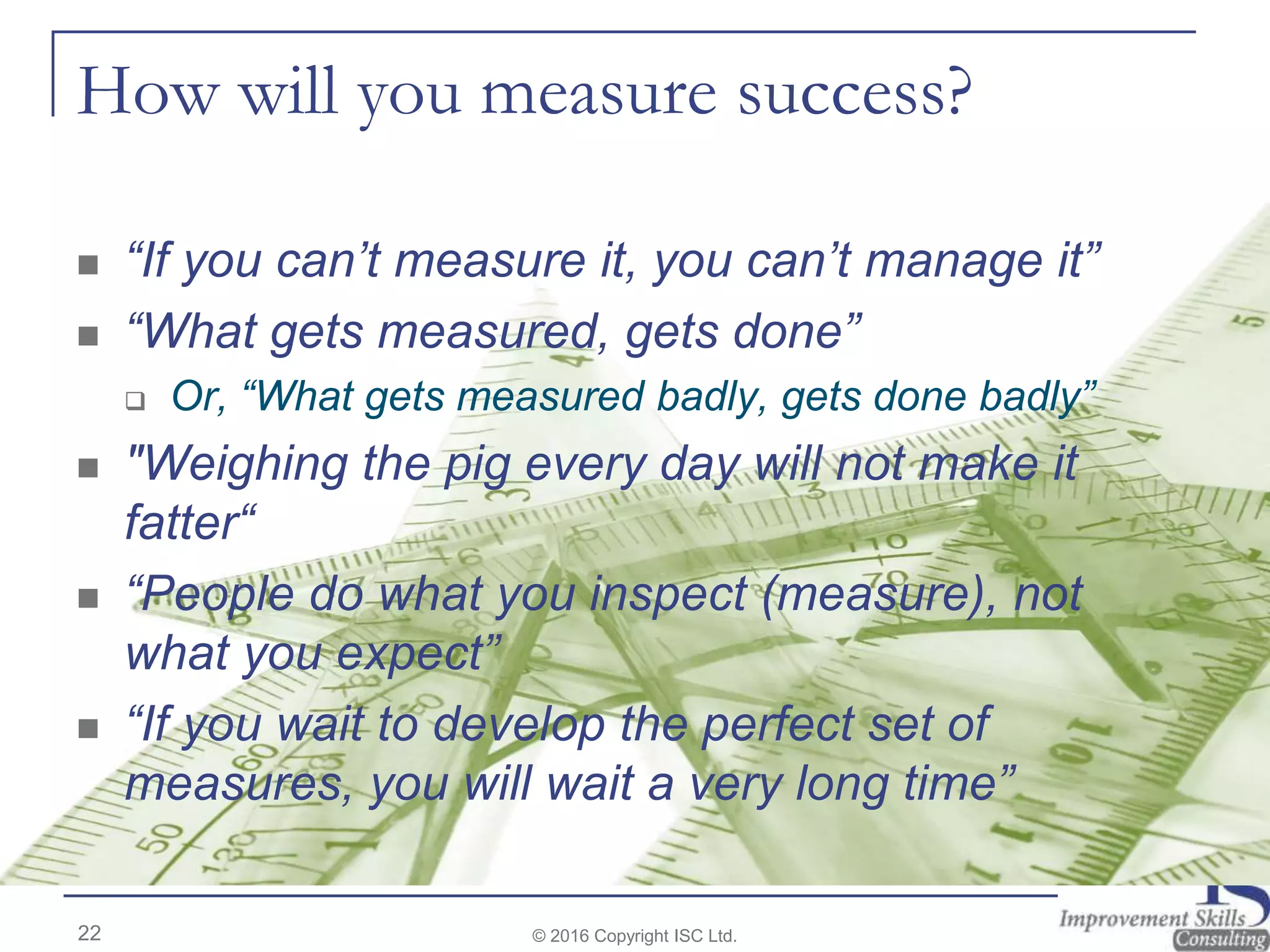 How will you measure success?
 “If you can’t measure it, you can’t manage it”
 “What gets measured, gets done”
 Or, “What gets measured badly, gets done badly”
 "Weighing the pig every day will not make it
fatter“
 “People do what you inspect (measure), not
what you expect”
 “If you wait to develop the perfect set of
measures, you will wait a very long time”
22 © 2016 Copyright ISC Ltd.
 