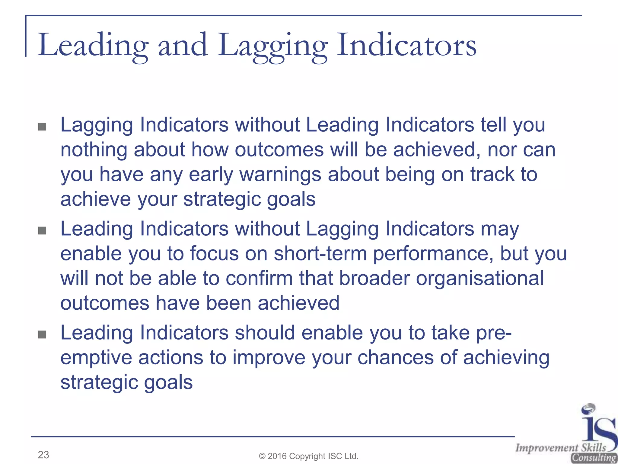 Leading and Lagging Indicators
 Lagging Indicators without Leading Indicators tell you
nothing about how outcomes will be achieved, nor can
you have any early warnings about being on track to
achieve your strategic goals
 Leading Indicators without Lagging Indicators may
enable you to focus on short-term performance, but you
will not be able to confirm that broader organisational
outcomes have been achieved
 Leading Indicators should enable you to take pre-
emptive actions to improve your chances of achieving
strategic goals
23 © 2016 Copyright ISC Ltd.
 