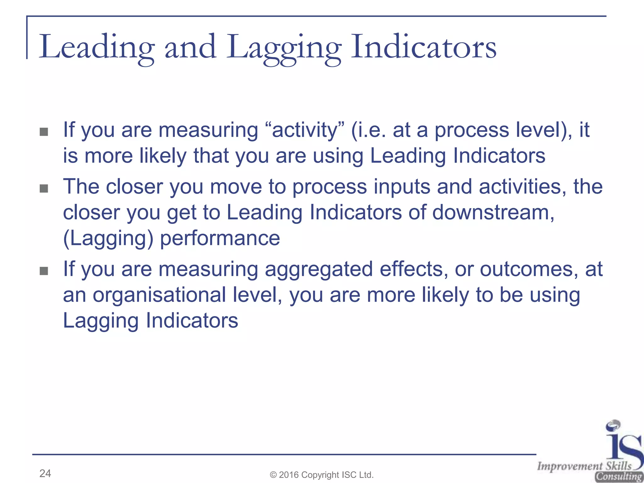 Leading and Lagging Indicators
 If you are measuring “activity” (i.e. at a process level), it
is more likely that you are using Leading Indicators
 The closer you move to process inputs and activities, the
closer you get to Leading Indicators of downstream,
(Lagging) performance
 If you are measuring aggregated effects, or outcomes, at
an organisational level, you are more likely to be using
Lagging Indicators
24 © 2016 Copyright ISC Ltd.
 