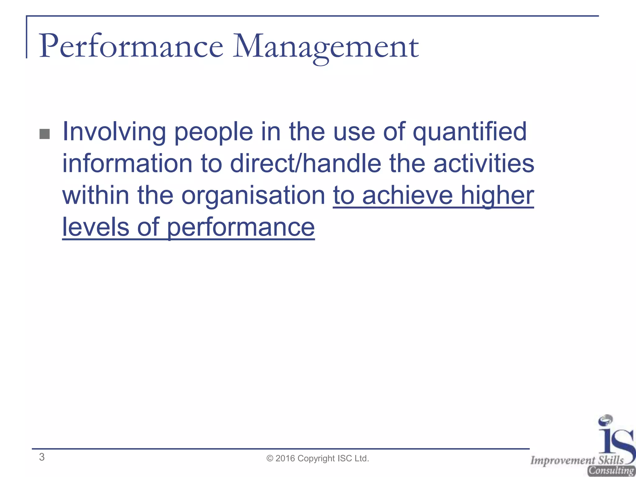 Performance Management
 Involving people in the use of quantified
information to direct/handle the activities
within the organisation to achieve higher
levels of performance
© 2016 Copyright ISC Ltd.3
 
