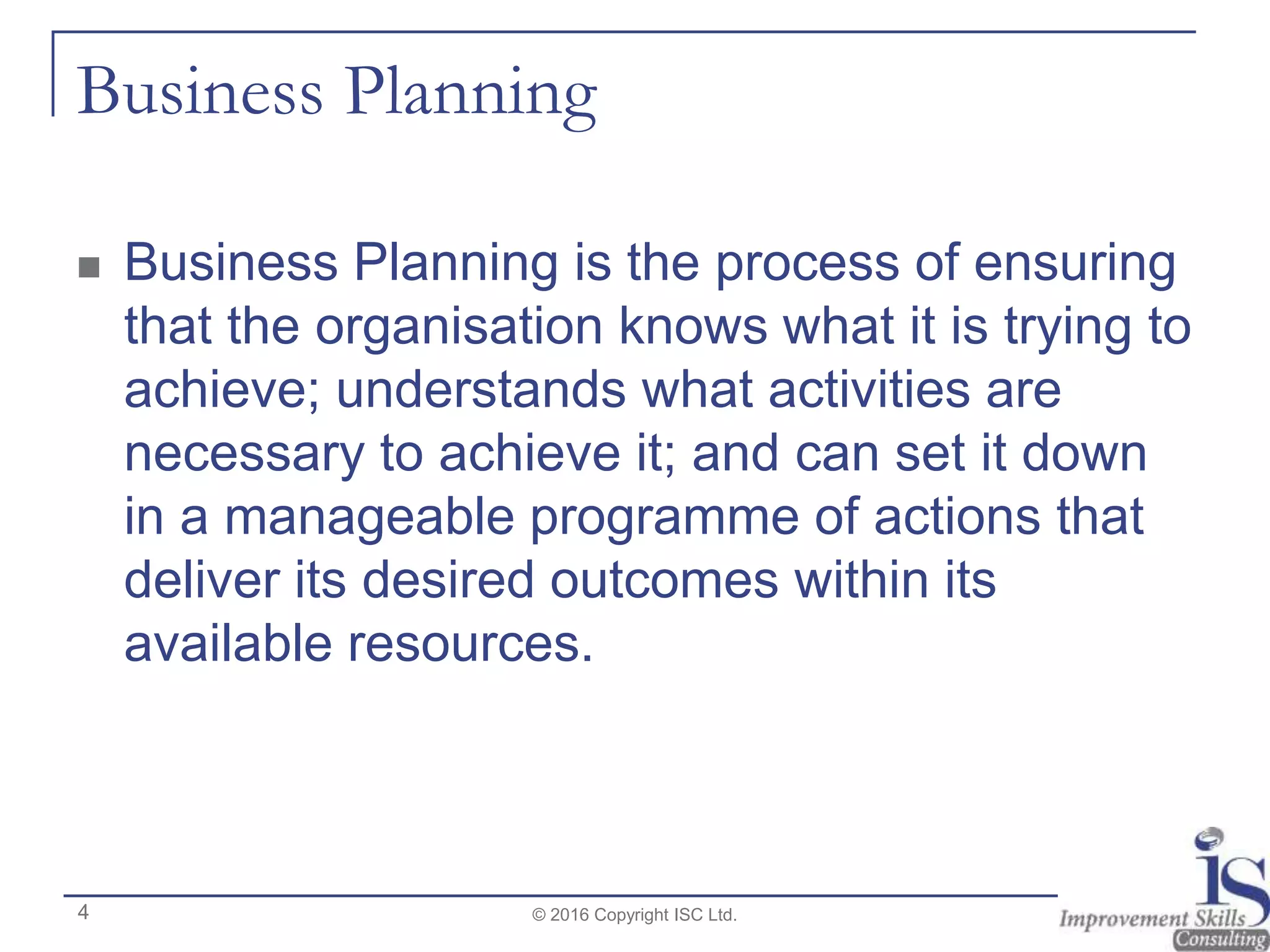 Business Planning
 Business Planning is the process of ensuring
that the organisation knows what it is trying to
achieve; understands what activities are
necessary to achieve it; and can set it down
in a manageable programme of actions that
deliver its desired outcomes within its
available resources.
© 2016 Copyright ISC Ltd.4
 