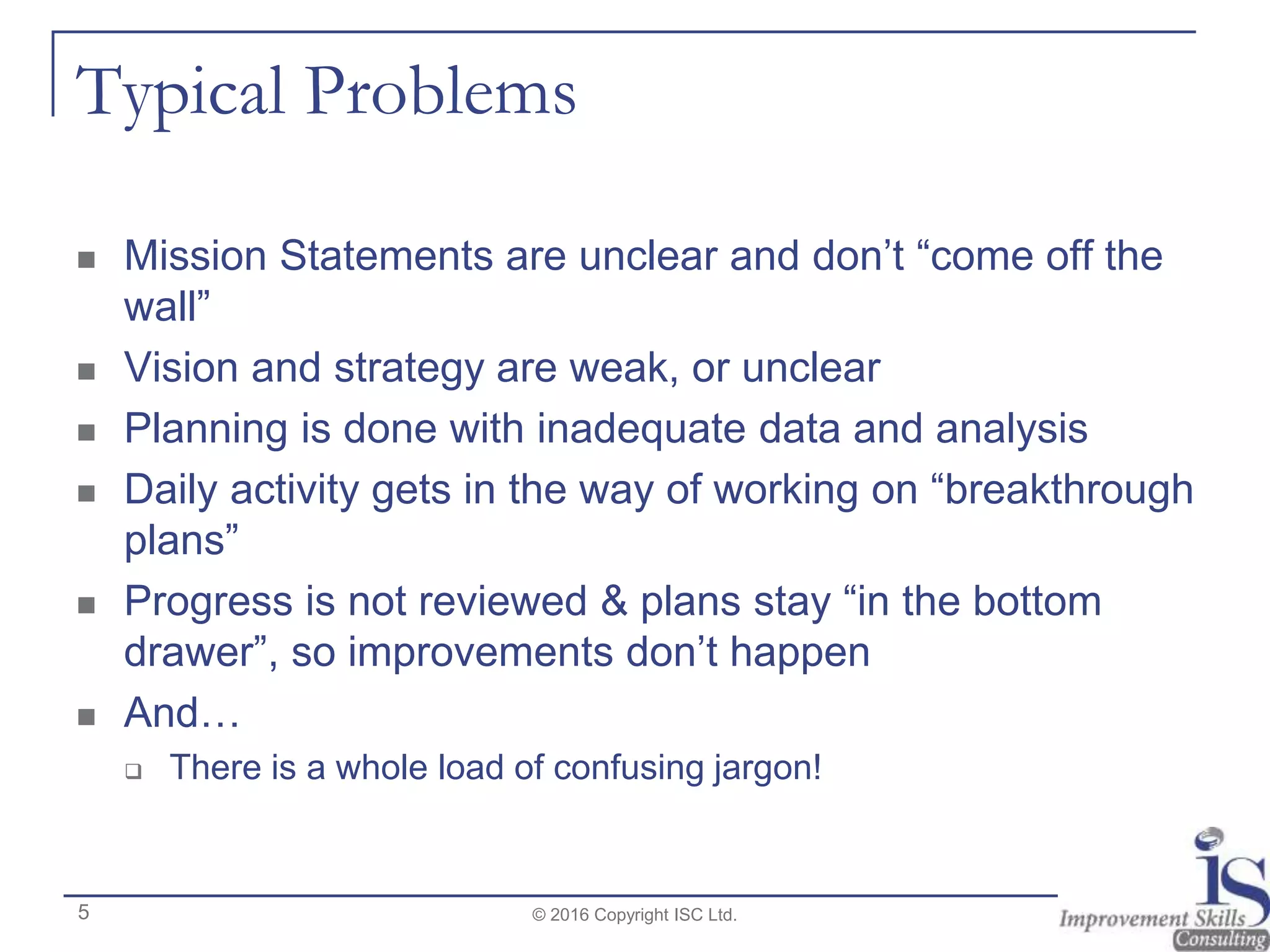 Typical Problems
 Mission Statements are unclear and don’t “come off the
wall”
 Vision and strategy are weak, or unclear
 Planning is done with inadequate data and analysis
 Daily activity gets in the way of working on “breakthrough
plans”
 Progress is not reviewed & plans stay “in the bottom
drawer”, so improvements don’t happen
 And…
 There is a whole load of confusing jargon!
© 2016 Copyright ISC Ltd.5
 
