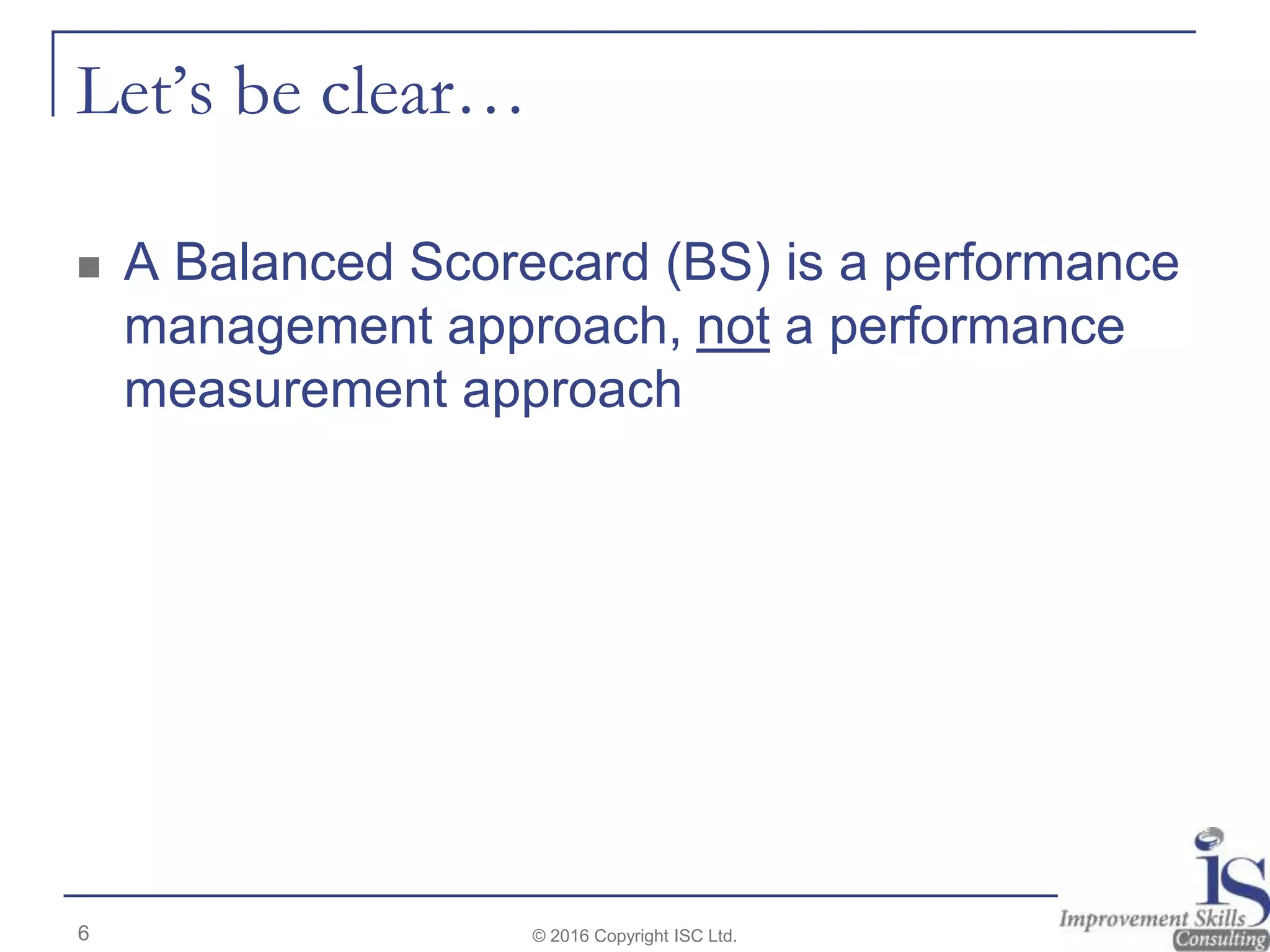 Let’s be clear…
 A Balanced Scorecard (BS) is a performance
management approach, not a performance
measurement approach
© 2016 Copyright ISC Ltd.6
 
