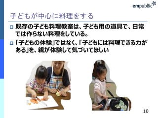 子どもが中心に料理をする 
 既存の子ども料理教室は、子ども用の道具で、日常 
では作らない料理をしている。 
 「子どもの体験」ではなく、「子どもには料理できる力が 
ある」を、親が体験して気づいてほしい 
10 
 