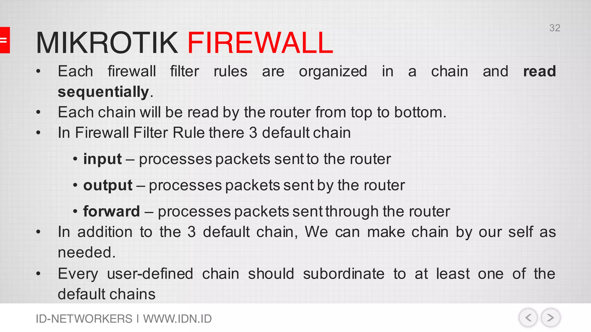 MIKROTIK FIREWALL
ID-NETWORKERS | WWW.IDN.ID
• Each firewall filter rules are organized in a chain and read
sequentially.
• Each chain will be read by the router from top to bottom.
• In Firewall Filter Rule there 3 default chain
• input – processes packets sentto the router
• output – processes packets sent by the router
• forward – processes packets sentthrough the router
• In addition to the 3 default chain, We can make chain by our self as
needed.
• Every user-defined chain should subordinate to at least one of the
default chains
32
 