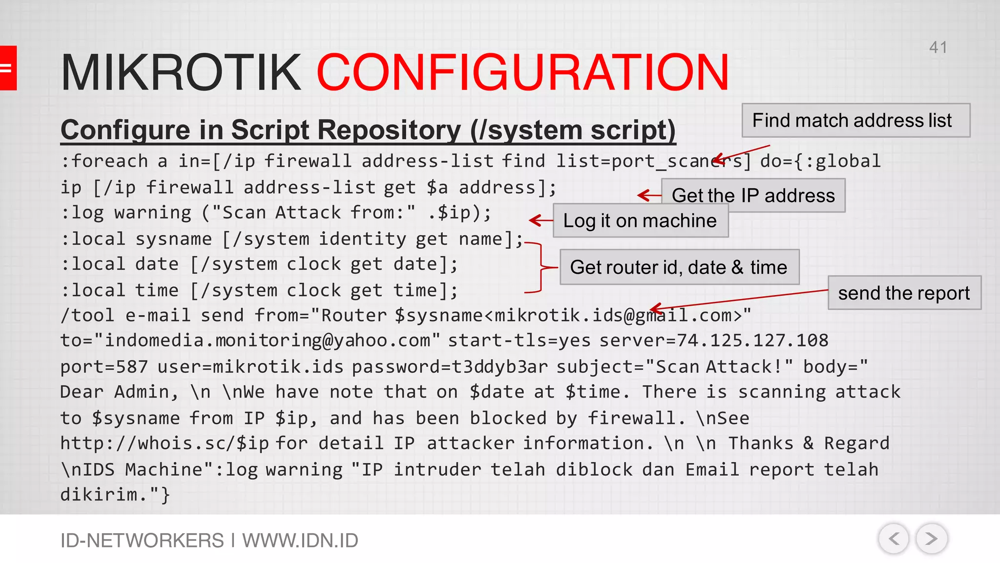 MIKROTIK CONFIGURATION
ID-NETWORKERS | WWW.IDN.ID
Configure in Script Repository (/system script)
:foreach a in=[/ip firewall address-list find list=port_scaners] do={:global
ip [/ip firewall address-list get $a address];
:log warning ("Scan Attack from:" .$ip);
:local sysname [/system identity get name];
:local date [/system clock get date];
:local time [/system clock get time];
/tool e-mail send from="Router $sysname<mikrotik.ids@gmail.com>"
to="indomedia.monitoring@yahoo.com" start-tls=yes server=74.125.127.108
port=587 user=mikrotik.ids password=t3ddyb3ar subject="Scan Attack!" body="
Dear Admin, n nWe have note that on $date at $time. There is scanning attack
to $sysname from IP $ip, and has been blocked by firewall. nSee
http://whois.sc/$ip for detail IP attacker information. n n Thanks & Regard
nIDS Machine":log warning "IP intruder telah diblock dan Email report telah
dikirim."}
Find match address list
Get the IP address
Log it on machine
Get router id, date & time
send the report
41
 