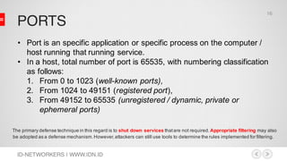 PORTS
ID-NETWORKERS | WWW.IDN.ID
The primary defense technique in this regard is to shut down services thatare not required.Appropriate filtering may also
be adopted as a defense mechanism.However,attackers can still use tools to determine the rules implemented for filtering.
• Port is an specific application or specific process on the computer /
host running that running service.
• In a host, total number of port is 65535, with numbering classification
as follows:
1. From 0 to 1023 (well-known ports),
2. From 1024 to 49151 (registered port),
3. From 49152 to 65535 (unregistered / dynamic, private or
ephemeral ports)
16
 