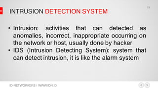 INTRUSION DETECTION SYSTEM
ID-NETWORKERS | WWW.IDN.ID
• Intrusion: activities that can detected as
anomalies, incorrect, inappropriate occurring on
the network or host, usually done by hacker
• IDS (Intrusion Detecting System): system that
can detect intrusion, it is like the alarm system
19
 
